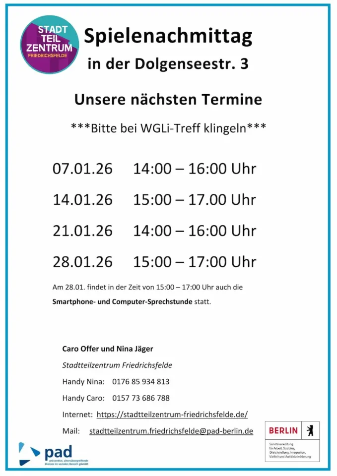Infografik, in der folgendes steht: Spielenachmittag in der Dolgenseestr. 3 Unsere nächsten Termine ***Bitte bei WGLi-Treff klingeln*** 07.01.26 14:00 – 16:00 Uhr 14.01.26 15:00 – 17.00 Uhr 21.01.26 14:00 – 16:00 Uhr 28.01.26 15:00 – 17:00 Uhr Am 28.01. findet in der Zeit von 15:00 – 17:00 Uhr auch die Smartphone- und Computer-Sprechstunde statt. Caro Offer und Nina Jäger Stadtteilzentrum Friedrichsfelde Handy Nina: 0176 85 934 813 Handy Caro: 0157 73 686 788 Internet: https://stadtteilzentrum-friedrichsfelde.de/ Mail: stadtteilzentrum.friedrichsfelde@pad-berlin.de