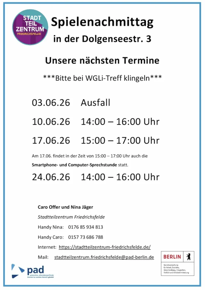 Infografik mit folgendem Text: Spielenachmittag in der Dolgenseestr. 3 Unsere nächsten Termine ***Bitte bei WGLi-Treff klingeln*** 07.01.26 14:00 – 16:00 Uhr 14.01.26 15:00 – 17.00 Uhr 21.01.26 14:00 – 16:00 Uhr 28.01.26 15:00 – 17:00 Uhr Am 28.01. findet in der Zeit von 15:00 – 17:00 Uhr auch die Smartphone- und Computer-Sprechstunde statt. Caro Offer und Nina Jäger Stadtteilzentrum Friedrichsfelde Handy Nina: 0176 85 934 813 Handy Caro: 0157 73 686 788 Internet: https://stadtteilzentrum-friedrichsfelde.de/ Mail: stadtteilzentrum.friedrichsfelde@pad-berlin.de