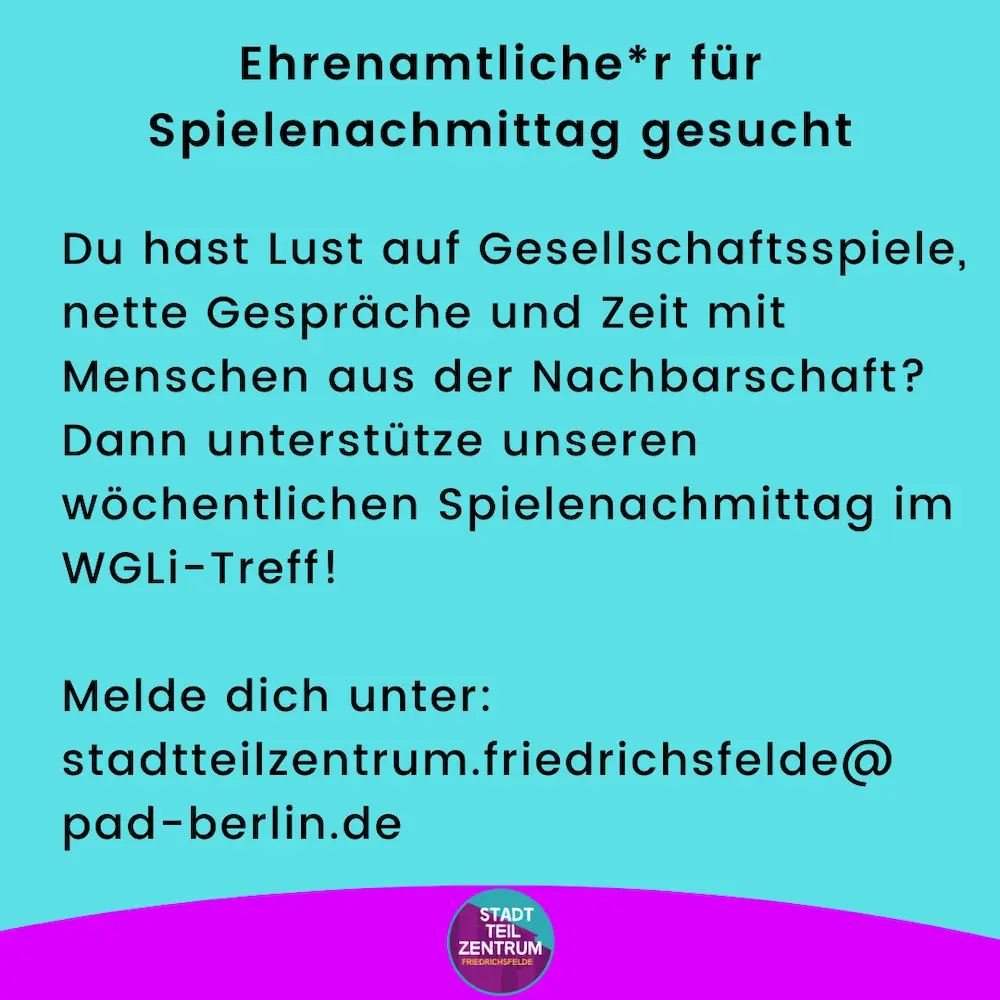 Infografik: Ehrenamtliche*r für Spielenachmittag gesucht Du hast Lust auf Gesellschaftsspiele, nette Gespräche und Zeit mit Menschen aus der Nachbarschaft? Dann unterstütze unseren wöchentlichen Spielenachmittag im WGLi-Treff! Melde dich unter: stadtteilzentrum.friedrichsfelde@ pad-berlin.de