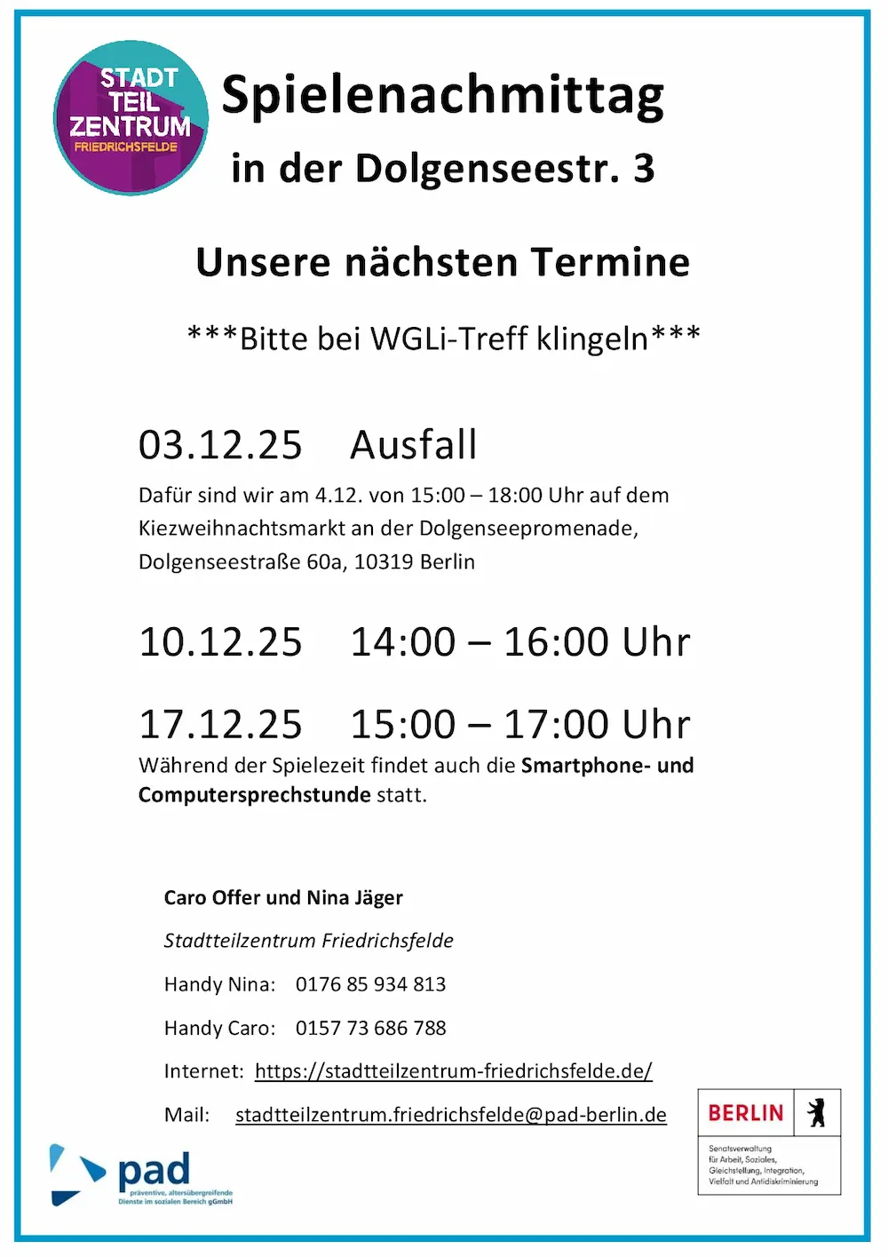 Infografik, auf der folgendes steht: Spielenachmittag in der Dolgenseestr. 3 Unsere nächsten Termine ***Bitte bei WGLi-Treff klingeln*** 03.12.25 Ausfall Dafür sind wir am 4.12. von 15:00 – 18:00 Uhr auf dem Kiezweihnachtsmarkt an der Dolgenseepromenade, Dolgenseestraße 60a, 10319 Berlin 10.12.25 14:00 – 16:00 Uhr 17.12.25 15:00 – 17:00 Uhr Während der Spielezeit findet auch die Smartphone- und Computersprechstunde statt. Caro Offer und Nina Jäger Stadtteilzentrum Friedrichsfelde Handy Nina: 0176 85 934 813 Handy Caro: 0157 73 686 788 Internet: https://stadtteilzentrum-friedrichsfelde.de/ Mail: stadtteilzentrum.friedrichsfelde@pad-berlin.de
