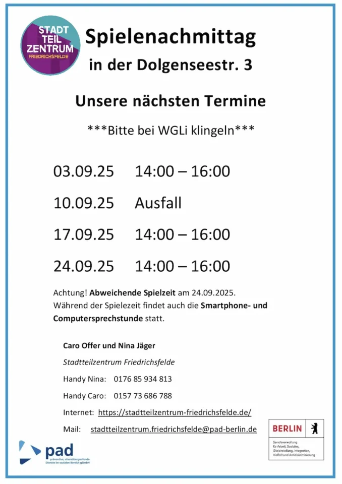 Infografik mit folgendem Inhalt: Spielenachmittag in der Dolgenseestr. 3 Unsere nächsten Termine ***Bitte bei WGLi klingeln*** 03.09.25 14:00 – 16:00 10.09.25 Ausfall 17.09.25 14:00 – 16:00 24.09.25 14:00 – 16:00 Achtung! Abweichende Spielzeit am 24.09.2025. Während der Spielezeit findet auch die Smartphone- und Computersprechstunde statt. Caro Offer und Nina Jäger Stadtteilzentrum Friedrichsfelde Handy Nina: 0176 85 934 813 Handy Caro: 0157 73 686 788 Internet: https://stadtteilzentrum-friedrichsfelde.de/ Mail: stadtteilzentrum.friedrichsfelde@pad-berlin.de