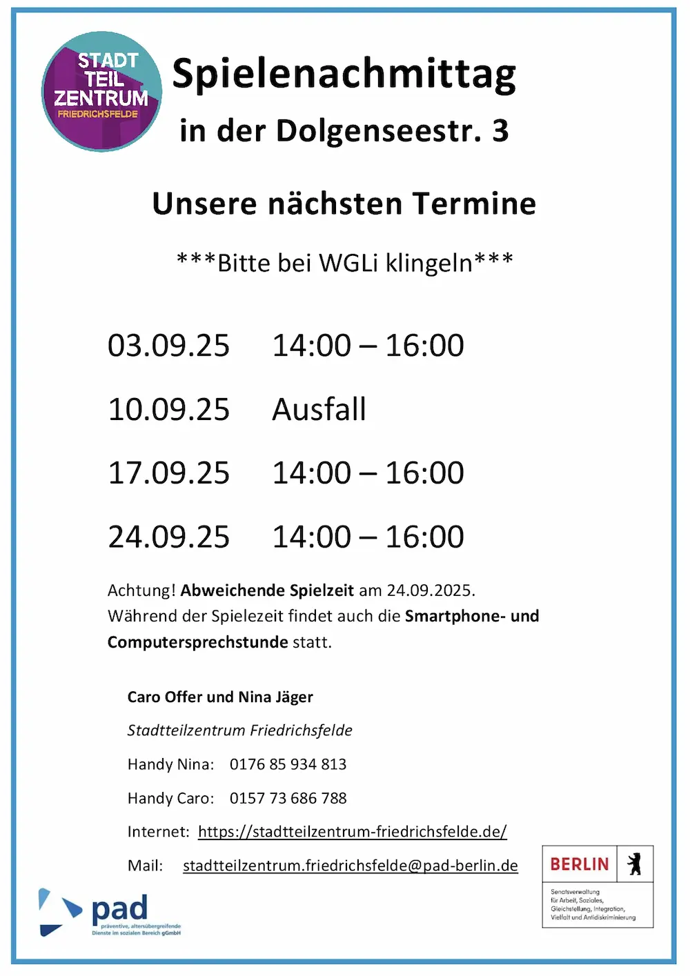Infografik mit folgendem Inhalt: Spielenachmittag in der Dolgenseestr. 3 Unsere nächsten Termine ***Bitte bei WGLi klingeln*** 03.09.25 14:00 – 16:00 10.09.25 Ausfall 17.09.25 14:00 – 16:00 24.09.25 14:00 – 16:00 Achtung! Abweichende Spielzeit am 24.09.2025. Während der Spielezeit findet auch die Smartphone- und Computersprechstunde statt. Caro Offer und Nina Jäger Stadtteilzentrum Friedrichsfelde Handy Nina: 0176 85 934 813 Handy Caro: 0157 73 686 788 Internet: https://stadtteilzentrum-friedrichsfelde.de/ Mail: stadtteilzentrum.friedrichsfelde@pad-berlin.de
