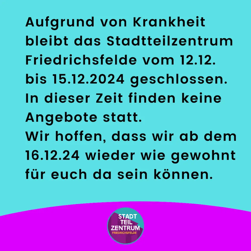 Aufgrund von Krankheit bleibt das Stadtteilzentrum Friedrichsfelde vom 12.12. bis 15.12.2024 geschlossen. In dieser Zeit finden keine Angebote statt. Wir hoffen, dass wir ab dem 16.12.24 wieder wie gewohnt für euch da sein können.