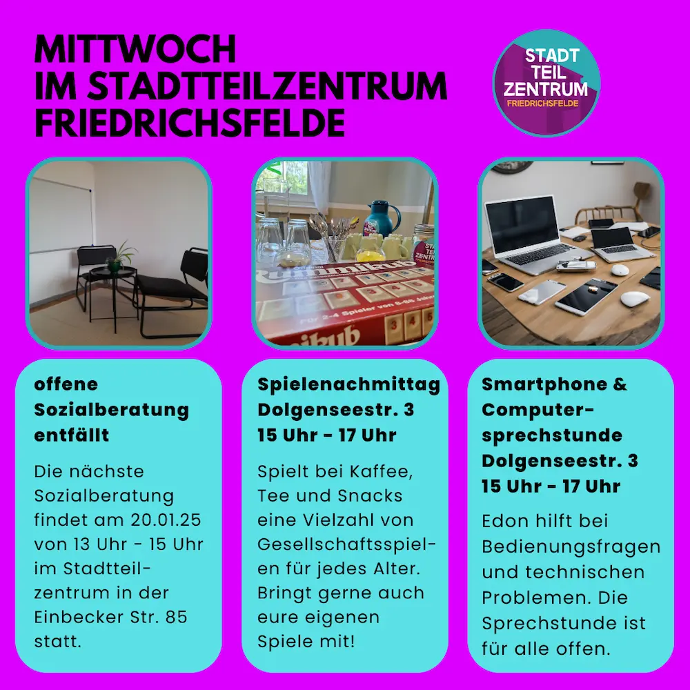 Infografik: Mittwoch im Stadtteilzentrum Friedrichsfelde offene Sozialberatung entfällt: Die nächste Sozialberatung findet am 20.01.25 von 13 Uhr - 15 Uhr im Stadtteil-zentrum in der Einbecker Str. 85 statt. Spielenachmittag Dolgenseestr. 3 15 Uhr - 17 Uhr: Spielt bei Kaffee, Tee und Snacks eine Vielzahl von Gesellschaftsspiel-en für jedes Alter. Bringt gerne auch eure eigenen Spiele mit! Smartphone & Computer-sprechstunde Dolgenseestr. 3 15 Uhr - 17 Uhr: Edon hilft bei Bedienungsfragen und technischen Problemen. Die Sprechstunde ist für alle offen.